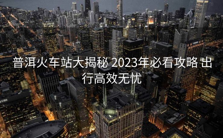 普洱火車站大揭秘 2023年必看攻略 出行高效無憂