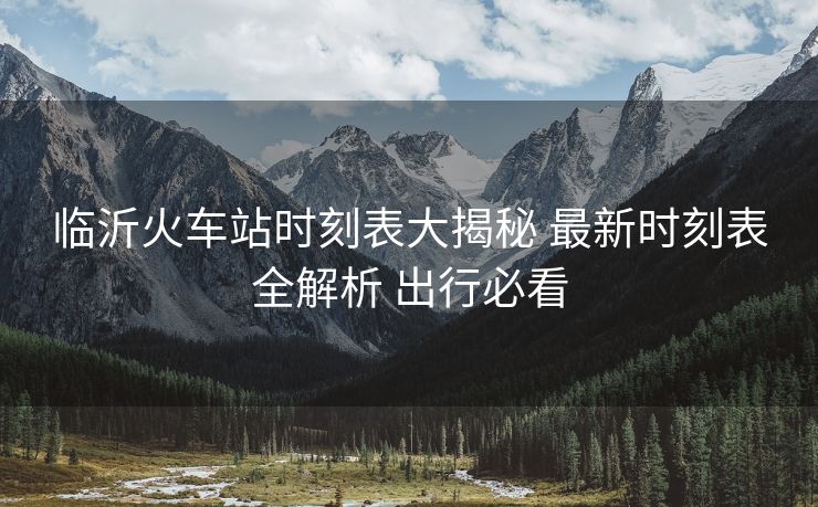 臨沂火車站時(shí)刻表大揭秘 最新時(shí)刻表全解析 出行必看