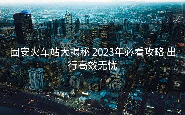 固安火車站大揭秘 2023年必看攻略 出行高效無憂