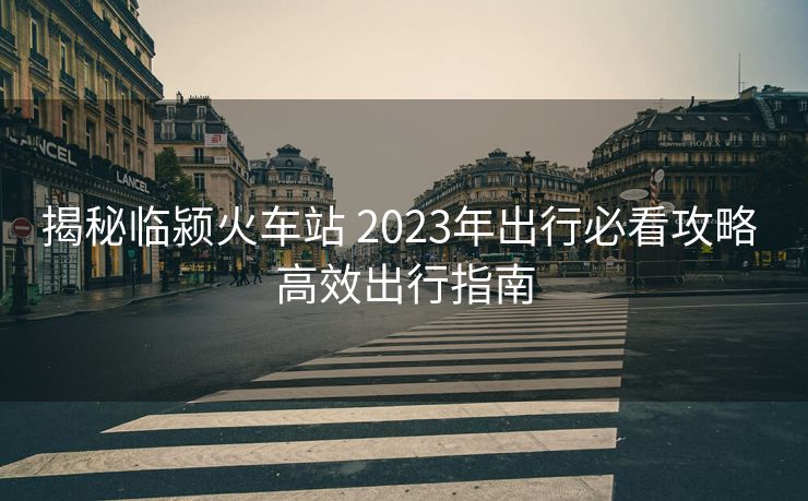揭秘臨潁火車站 2023年出行必看攻略 高效出行指南