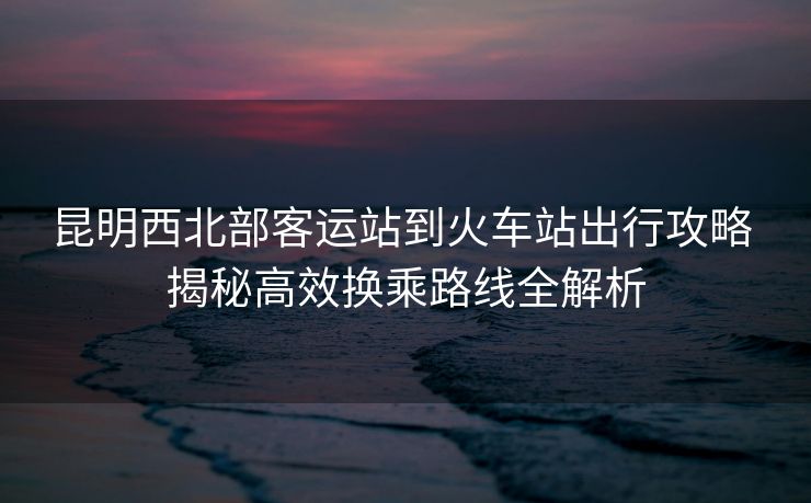 昆明西北部客運(yùn)站到火車站出行攻略 揭秘高效換乘路線全解析