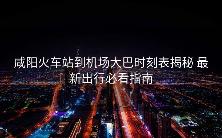 咸陽火車站到機場大巴時刻表揭秘 最新出行必看指南
