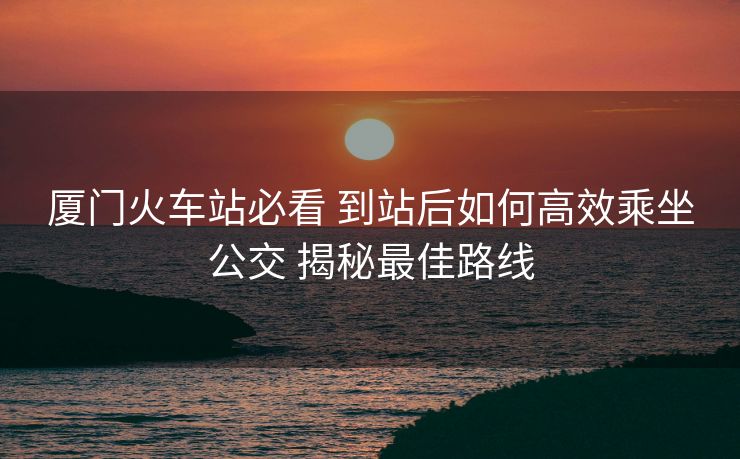 廈門火車站必看 到站后如何高效乘坐公交 揭秘最佳路線