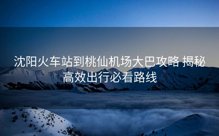 沈陽(yáng)火車(chē)站到桃仙機(jī)場(chǎng)大巴攻略 揭秘高效出行必看路線(xiàn)