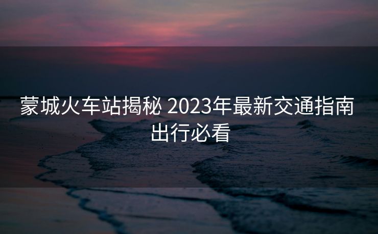 蒙城火車站揭秘 2023年最新交通指南 出行必看 蒙城火車站揭秘 2023年最新交通指南 出行必看