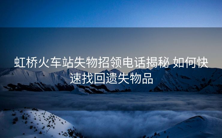 虹橋火車站失物招領電話揭秘 如何快速找回遺失物品