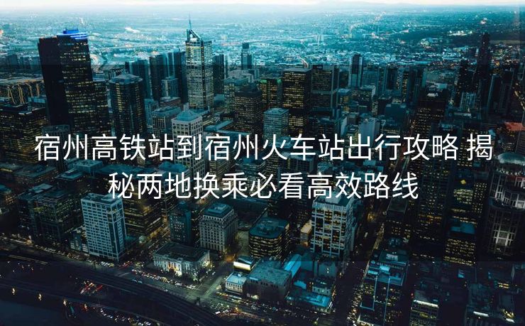 宿州高鐵站到宿州火車站出行攻略 揭秘兩地換乘必看高效路線