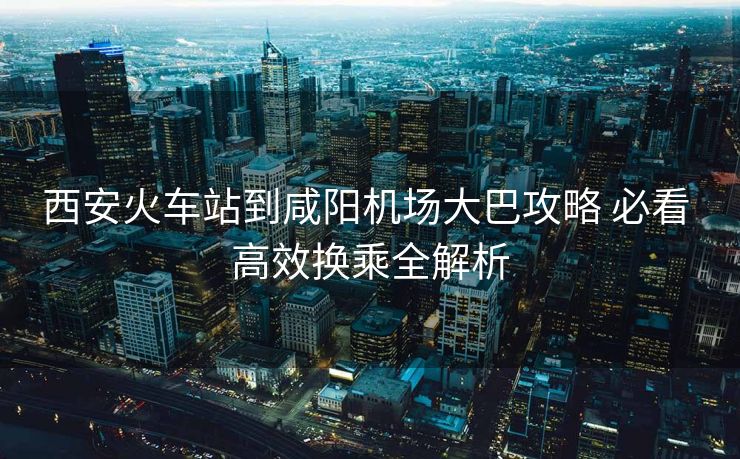 西安火車站到咸陽機場大巴攻略 必看 高效換乘全解析