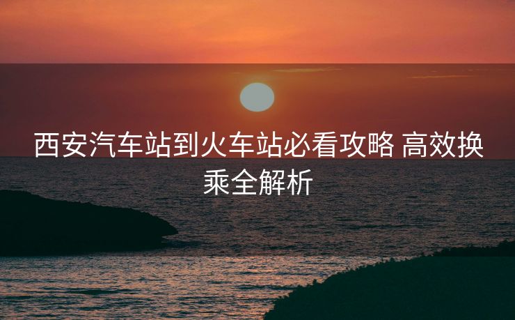 西安汽車站到火車站必看攻略 高效換乘全解析