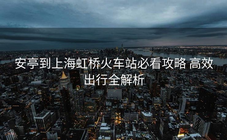 安亭到上海虹橋火車站必看攻略 高效出行全解析