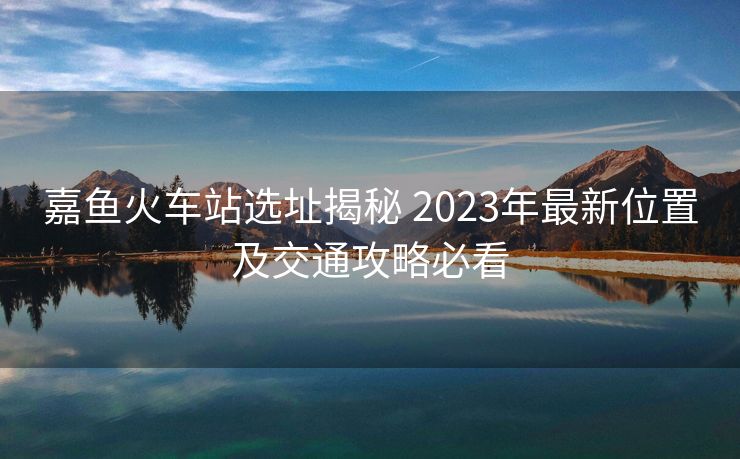 嘉魚火車站選址揭秘 2023年最新位置及交通攻略必看 嘉魚火車站選址揭秘 2023年最新位置及交通攻略必看