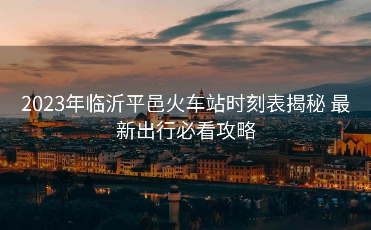 2023年臨沂平邑火車站時刻表揭秘 最新出行必看攻略