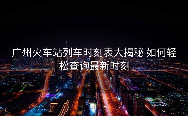 廣州火車站列車時刻表大揭秘 如何輕松查詢最新時刻