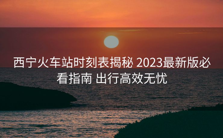 西寧火車(chē)站時(shí)刻表揭秘 2023最新版必看指南 出行高效無(wú)憂(yōu)