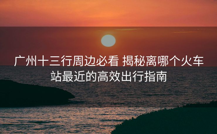 廣州十三行周邊必看 揭秘離哪個火車站最近的高效出行指南