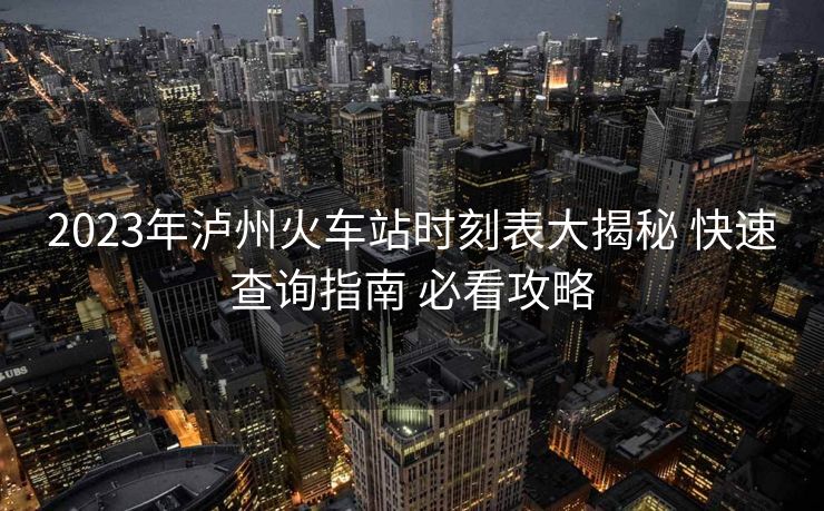2023年瀘州火車站時刻表大揭秘 快速查詢指南 必看攻略