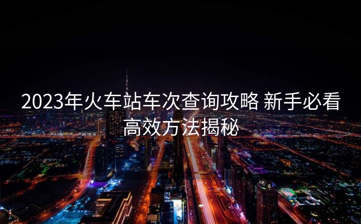 2023年火車站車次查詢攻略 新手必看高效方法揭秘