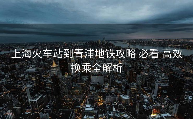 上海火車站到青浦地鐵攻略 必看 高效換乘全解析