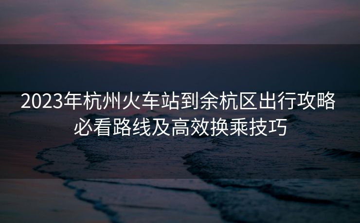2023年杭州火車(chē)站到余杭區(qū)出行攻略 必看路線及高效換乘技巧