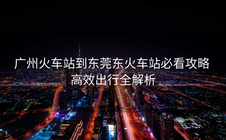 廣州火車站到東莞東火車站必看攻略 高效出行全解析 廣州火車站到東莞東火車站必看攻略 高效出行全解析