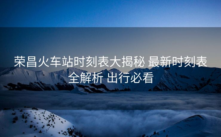 榮昌火車(chē)站時(shí)刻表大揭秘 最新時(shí)刻表全解析 出行必看