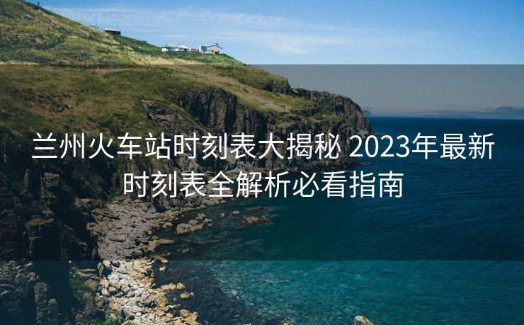 蘭州火車站時刻表大揭秘 2023年最新時刻表全解析必看指南