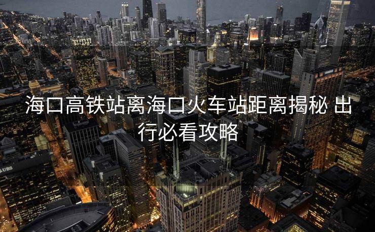 海口高鐵站離?？诨疖?chē)站距離揭秘 出行必看攻略