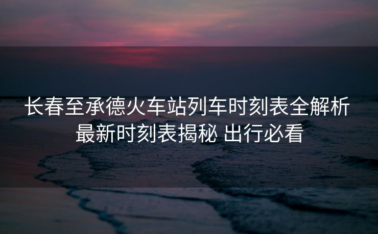 長春至承德火車站列車時(shí)刻表全解析 最新時(shí)刻表揭秘 出行必看