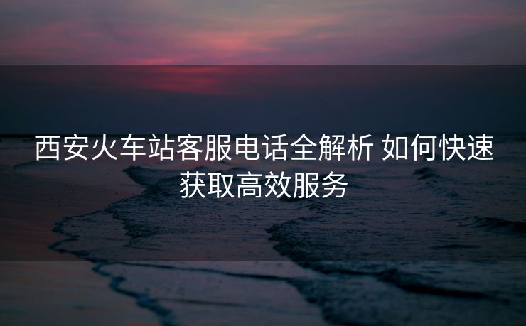 西安火車站客服電話全解析 如何快速獲取高效服務(wù)