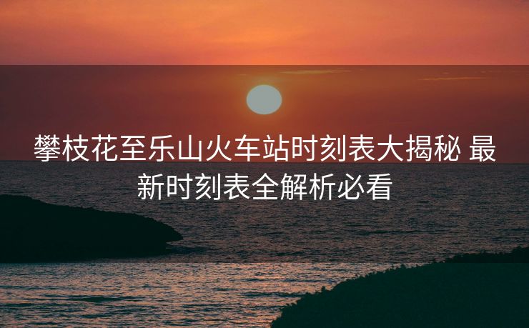 攀枝花至樂山火車站時刻表大揭秘 最新時刻表全解析必看