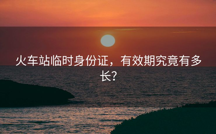 火車站臨時身份證，有效期究竟有多長？