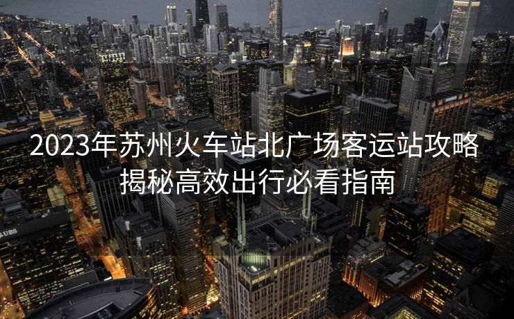 2023年蘇州火車站北廣場客運(yùn)站攻略 揭秘高效出行必看指南
