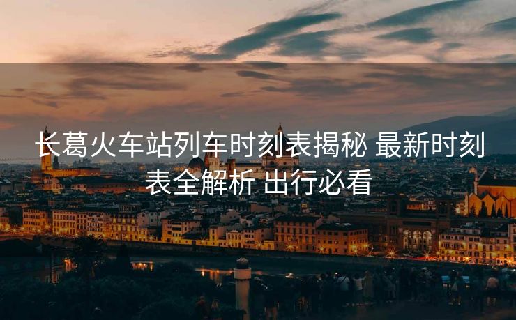 長(zhǎng)葛火車(chē)站列車(chē)時(shí)刻表揭秘 最新時(shí)刻表全解析 出行必看