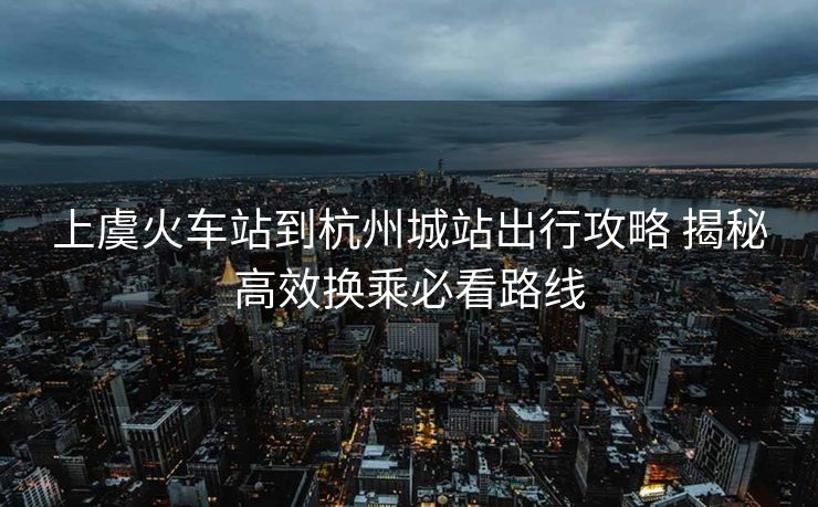 上虞火車站到杭州城站出行攻略 揭秘高效換乘必看路線