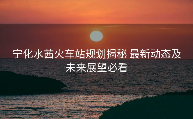 寧化水茜火車站規(guī)劃揭秘 最新動態(tài)及未來展望必看