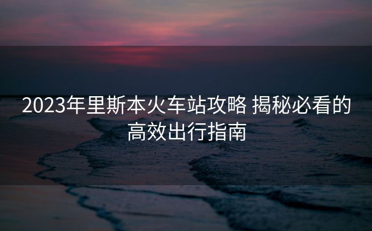 2023年里斯本火車站攻略 揭秘必看的高效出行指南