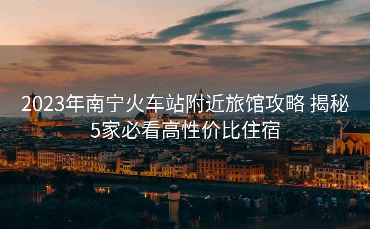 2023年南寧火車站附近旅館攻略 揭秘5家必看高性價比住宿