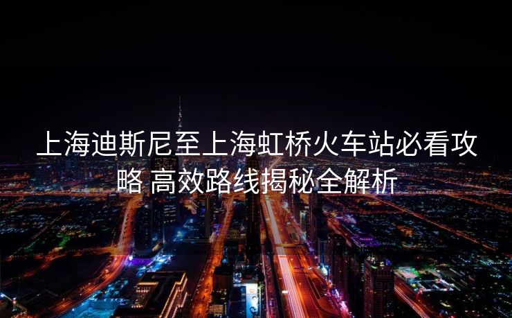 上海迪斯尼至上海虹橋火車站必看攻略 高效路線揭秘全解析