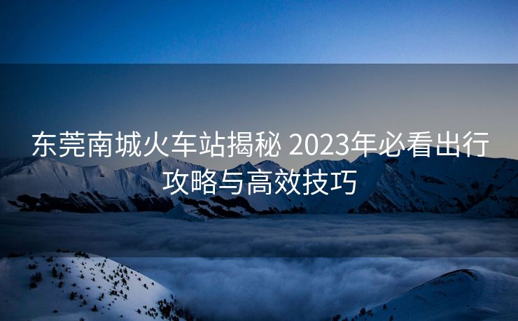 東莞南城火車站揭秘 2023年必看出行攻略與高效技巧
