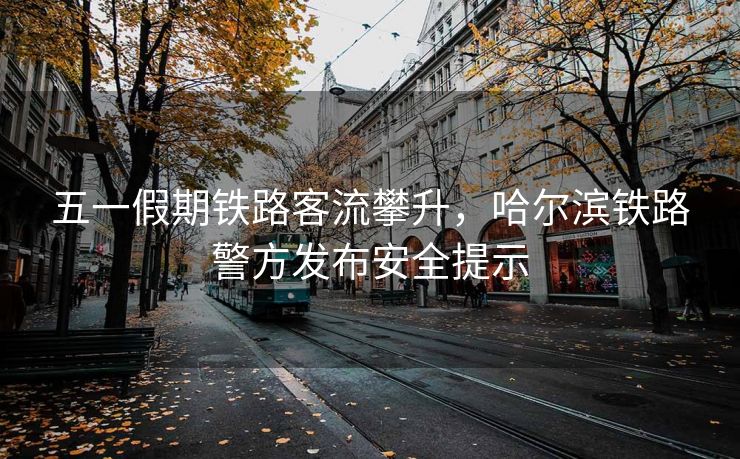 五一假期鐵路客流攀升，哈爾濱鐵路警方發(fā)布安全提示