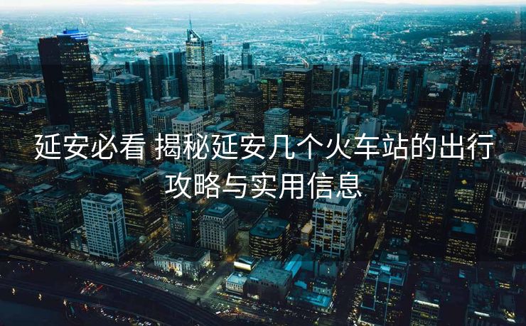 延安必看 揭秘延安幾個火車站的出行攻略與實用信息