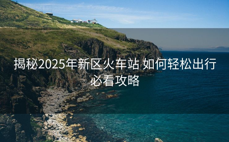揭秘2025年新區(qū)火車站 如何輕松出行必看攻略