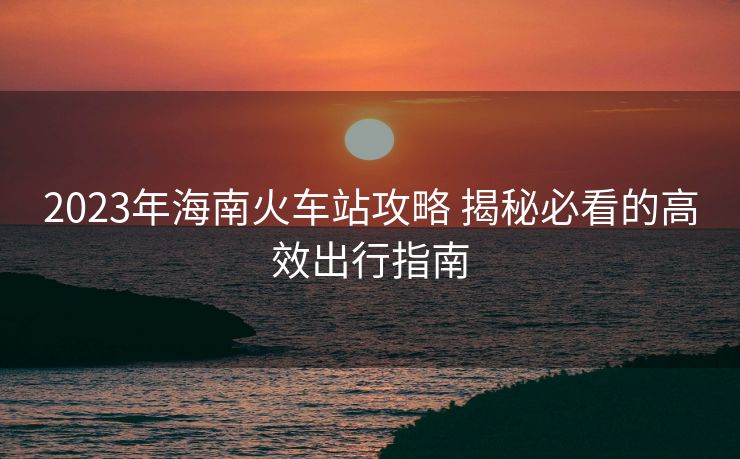 2023年海南火車站攻略 揭秘必看的高效出行指南