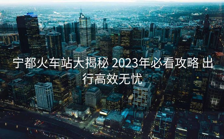 寧都火車(chē)站大揭秘 2023年必看攻略 出行高效無(wú)憂