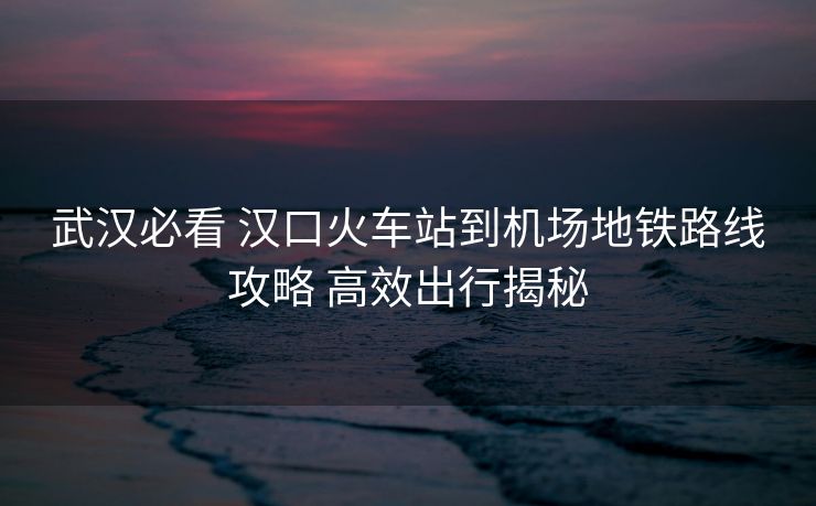 武漢必看 漢口火車站到機場地鐵路線攻略 高效出行揭秘