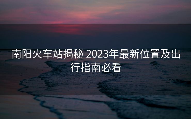 南陽火車站揭秘 2023年最新位置及出行指南必看