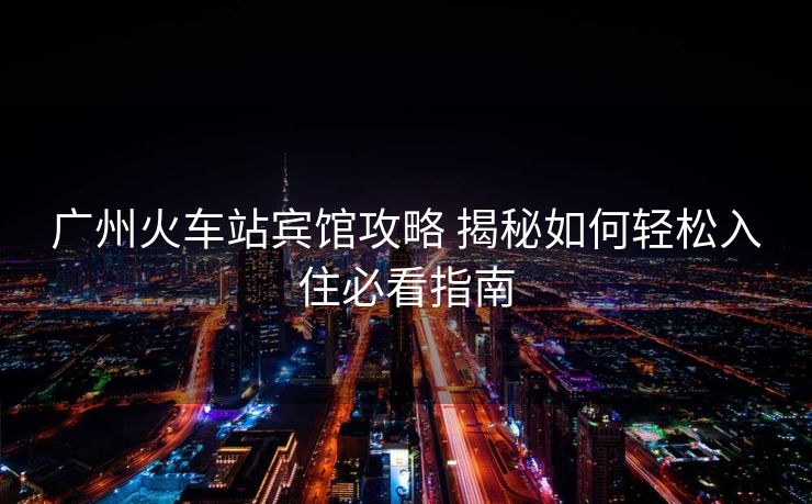 廣州火車站賓館攻略 揭秘如何輕松入住必看指南