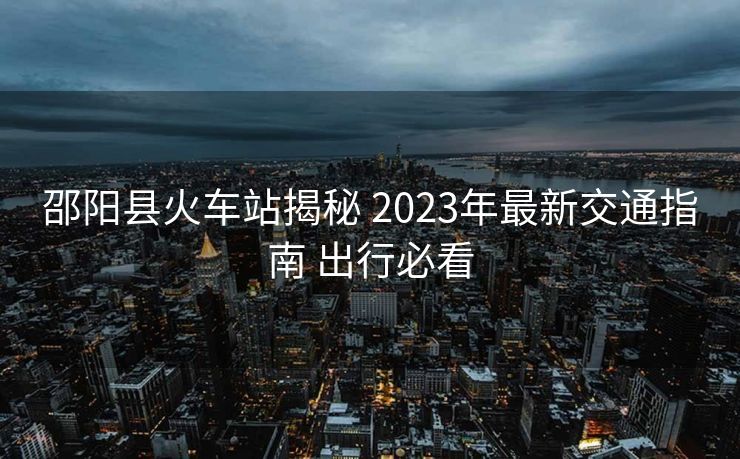 邵陽縣火車站揭秘 2023年最新交通指南 出行必看