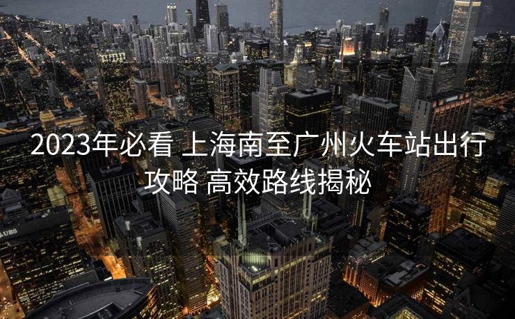 2023年必看 上海南至廣州火車站出行攻略 高效路線揭秘