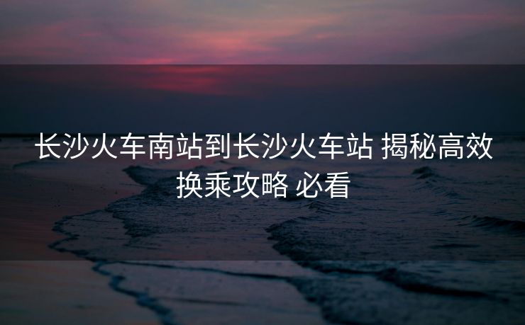 長沙火車南站到長沙火車站 揭秘高效換乘攻略 必看